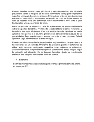 En caso de haber imperfecciones, propias de la ejecución del muro, será necesario
previamente utilizar la rasqueta de desbaste o el frotacho con lija para emparejar la
superficie eliminando los relieves groseros. El tomado de juntas no será tan riguroso
como en un muro exterior, simplemente se llenarán las juntas verticales abiertas en
caso de haberlas. Para una terminación lisa se recomienda el yeso, tanto el yeso
tradicional en un espesor mínimo de 5 mm,
como los revoques de yeso mono capa. En ambos casos se aplican directamente
sobre la superficie de ladrillos. Previamente se deberá liberar el polvillo remanente, y
humedecer con agua el sustrato. Para una terminación más tradicional se puede
aplicar un revoque fino a la cal, tanto preparado en obra como los revoques de cal
premezclados. Pero en este caso no alcanza con mojar el muro con agua. Deberá
aplicarse, luego de humedecido el muro con agua.
En este caso el mortero adhesivo se prepara con mayor contenido de agua, llevado a
la consistencia de un enducido. Otra forma de generar un puente de adherencia es
utilizar algún producto comúnmente conocidos como mejorador de adherencia,
aditivando la mezcla e imprimando la superficie con el mismo, diluido en agua según
la indicación del fabricante. En los tabiques húmedos, donde va revestimiento
cerámico, éste se aplica directamente sobre los ladrillos.
materiales
Serán los mismos materiales señalados para el tarrajeo primario (cemento, arena,
en proporción 1:5).
 