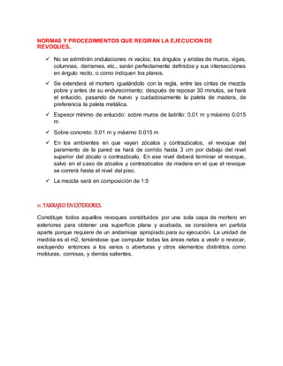 NORMAS Y PROCEDIMIENTOS QUE REGIRAN LA EJECUCION DE
REVOQUES.
 No se admitirán ondulaciones ni vacíos; los ángulos y aristas de muros, vigas,
columnas, derrames, etc., serán perfectamente definidos y sus intersecciones
en ángulo recto, o como indiquen los planos.
 Se extenderá el mortero igualándolo con la regla, entre las cintas de mezcla
pobre y antes de su endurecimiento; después de reposar 30 minutos, se hará
el enlucido, pasando de nuevo y cuidadosamente la paleta de madera, de
preferencia la paleta metálica.
 Espesor mínimo de enlucido: sobre muros de ladrillo: 0.01 m y máximo 0.015
m
 Sobre concreto: 0.01 m y máximo 0.015 m
 En los ambientes en que vayan zócalos y contrazócalos, el revoque del
paramento de la pared se hará de corrido hasta 3 cm por debajo del nivel
superior del zócalo o contrazócalo. En ese nivel deberá terminar el revoque,
salvo en el caso de zócalos y contrazócalos de madera en el que el revoque
se correrá hasta el nivel del piso.
 La mezcla será en composición de 1:5
11. TARRAJEO ENEXTERIORES.
Constituye todos aquellos revoques constituidos por una sola capa de mortero en
exteriores para obtener una superficie plana y acabada, se considera en partida
aparte porque requiere de un andamiaje apropiado para su ejecución. La unidad de
medida es el m2, teniéndose que computar todas las áreas netas a vestir o revocar,
excluyendo entonces a los vanos o aberturas y otros elementos distintitos como
molduras, cornisas, y demás salientes.
 