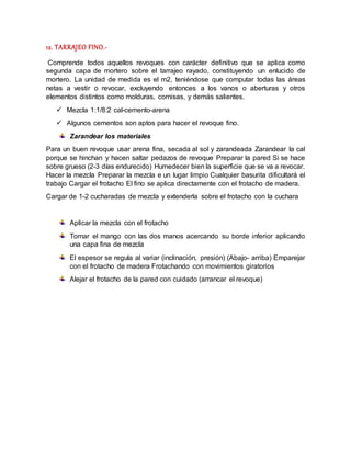 12. TARRAJEO FINO.-
Comprende todos aquellos revoques con carácter definitivo que se aplica como
segunda capa de mortero sobre el tarrajeo rayado, constituyendo un enlucido de
mortero. La unidad de medida es el m2, teniéndose que computar todas las áreas
netas a vestir o revocar, excluyendo entonces a los vanos o aberturas y otros
elementos distintos como molduras, cornisas, y demás salientes.
 Mezcla 1:1/8:2 cal-cemento-arena
 Algunos cementos son aptos para hacer el revoque fino.
Zarandear los materiales
Para un buen revoque usar arena fina, secada al sol y zarandeada Zarandear la cal
porque se hinchan y hacen saltar pedazos de revoque Preparar la pared Si se hace
sobre grueso (2-3 días endurecido) Humedecer bien la superficie que se va a revocar.
Hacer la mezcla Preparar la mezcla e un lugar limpio Cualquier basurita dificultará el
trabajo Cargar el frotacho El fino se aplica directamente con el frotacho de madera.
Cargar de 1-2 cucharadas de mezcla y extenderla sobre el frotacho con la cuchara
Aplicar la mezcla con el frotacho
Tomar el mango con las dos manos acercando su borde inferior aplicando
una capa fina de mezcla
El espesor se regula al variar (inclinación, presión) (Abajo- arriba) Emparejar
con el frotacho de madera Frotachando con movimientos giratorios
Alejar el frotacho de la pared con cuidado (arrancar el revoque)
 