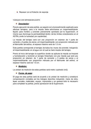 Repasar con el frotacho de esponja
TARRAJEO CON IMPERMEABILIZANTE
Descripción:
Para la ejecución de esta partida, se seguirá con el procedimiento explicado para
efectuar tarrajeos, pero a la mezcla debe adicionarse un impermeabilizante
líquido para mortero y concreto previamente aprobado por la Supervisión, el
mismo que disminuya la permeabilidad dentro de los limites considerados en el
ASTM y evite la humedad por capilaridad.
La mezcla del tarrajeo será con una proporción en volumen de 1 parte de
cemento y 5 partes de arena y el impermeabilizante con proporción indicado por
el fabricante del aditivo, el espesor máximo será de 1.5 cm.
Esta partida corresponde al tarrajeo de todos los muros de concreto incluyendo
el impermeabilizante en el agua con el cual se hará mezcla del tarrajeo.
Previo al inicio del tarrajeo la superficie donde se aplicara la mezcla se limpiará
y humedecerán y recibirán un tarrajeo frotachado con una mezcla que será una
proporción en volumen de 1 parte de cemento y 5 partes de arena y el
impermeabilizante con proporción indicado por el fabricante del aditivo, el
espesor máximo será de 1.5 cm.
Medición:
La unidad de medición de estas partidas será metro cuadrado (m2).
Forma de pago:
El pago de esta partida será de acuerdo a la unidad de medición y constituirá
compensación completa por los trabajos descritos incluyendo mano de obra,
leyes sociales, materiales, equipo, imprevistos y en general todo lo necesario
para completar la partida, previa aprobación de la Supervisión.
 