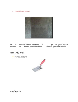 1. TARRAJEO FROTACHADO:
Es el acabado definitivo y corriente, el que se ejecuta con un
frotacho de madera, produciéndose un acabado ligeramente áspero.
HERRAMIENTAS:
PLANCHA DE BATIR
MATERIALES:
 