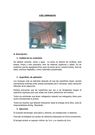 CIELORRASOS
A. Descripción:
Calidad de los materiales
Se utilizará cemento, arena y agua. La arena no deberá ser arcillosa, será
lavada, limpia y bien graduada, libre de materias orgánicas y salitre. Es de
preferirse que los agregados finos sean de arena de río o piedra molida, libre de
sales, residuos vegetales y otros materiales perjudiciales.
Superficies de aplicación
Los revoques solo se aplicaran después de que las superficies hayan secado
estimándose el tiempo entre ambas actividades de 01 semanas, salvo indicación
diferente de la inspección.
Deberá procurarse que las superficies que van a ser tarrajeadas tengan la
superficie aspereza para que exista una buena adherencia del mortero.
Todos los ambientes que llevan tartajeados deberán ser entregados listos para
recibir directamente la pintura.
Todos los resanes que deberán efectuarse hasta la entrega de la Obra, será de
responsabilidad del Ing. Residente.
Ejecución
El acabado del tarrajeo será plano y derecho, sin ondulaciones ni defectos.
Para ello se trabajará con puntos de referencia dispuestos en forma conveniente.
El tarrajeo tendrá un espesor mínimo de 1cm. y un máximo de 2cm.
 