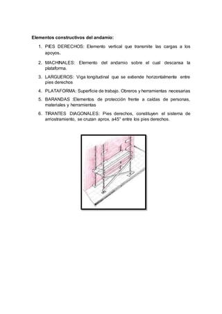 Elementos constructivos del andamio:
1. PIES DERECHOS: Elemento vertical que transmite las cargas a los
apoyos.
2. MACHINALES: Elemento del andamio sobre el cual descansa la
plataforma.
3. LARGUEROS: Viga longitudinal que se extiende horizontalmente entre
pies derechos
4. PLATAFORMA: Superficie de trabajo. Obreros y herramientas necesarias
5. BARANDAS :Elementos de protección frente a caídas de personas,
materiales y herramientas
6. TIRANTES DIAGONALES: Pies derechos, constituyen el sistema de
arriostramiento, se cruzan aprox. a45° entre los pies derechos.
 