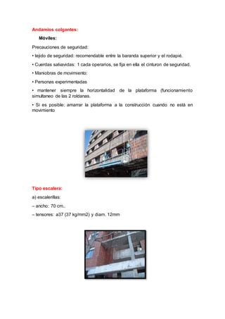 Andamios colgantes:
Móviles:
Precauciones de seguridad:
• tejido de seguridad: recomendable entre la baranda superior y el rodapié.
• Cuerdas salvavidas: 1 cada operarios, se fija en ella el cinturon de seguridad.
• Maniobras de movimiento:
• Personas experimentadas
• mantener siempre la horizontalidad de la plataforma (funcionamiento
simultaneo de las 2 roldanas.
• Si es posible: amarrar la plataforma a la construcción cuando no está en
movimiento
Tipo escalera:
a) escalerillas:
– ancho: 70 cm..
– tensores: a37 (37 kg/mm2) y diam. 12mm
 