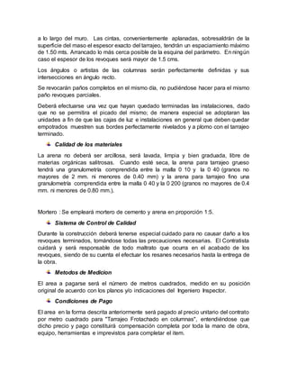 a lo largo del muro. Las cintas, convenientemente aplanadas, sobresaldrán de la
superficie del maso el espesor exacto del tarrajeo, tendrán un espaciamiento máximo
de 1.50 mts. Arrancado lo más cerca posible de la esquina del parámetro. En ningún
caso el espesor de los revoques será mayor de 1.5 cms.
Los ángulos o artistas de las columnas serán perfectamente definidas y sus
intersecciones en ángulo recto.
Se revocarán paños completos en el mismo día, no pudiéndose hacer para el mismo
paño revoques parciales.
Deberá efectuarse una vez que hayan quedado terminadas las instalaciones, dado
que no se permitira el picado del mismo; de manera especial se adoptaran las
unidades a fin de que las cajas de luz e instalaciones en general que deben quedar
empotrados muestren sus bordes perfectamente nivelados y a plomo con el tarrajeo
terminado.
Calidad de los materiales
La arena no deberá ser arcillosa, será lavada, limpia y bien graduada, libre de
materias orgánicas salitrosas. Cuando esté seca, la arena para tarrajeo grueso
tendrá una granulometría comprendida entre la malla 0 10 y la 0 40 (granos no
mayores de 2 mm. ni menores de 0.40 mm) y la arena para tarrajeo fino una
granulometría comprendida entre la malla 0 40 y la 0 200 (granos no mayores de 0.4
mm. ni menores de 0.80 mm.).
Mortero : Se empleará mortero de cemento y arena en proporción 1:5.
Sistema de Control de Calidad
Durante la construcción deberá tenerse especial cuidado para no causar daño a los
revoques terminados, tomándose todas las precauciones necesarias. El Contratista
cuidará y será responsable de todo maltrato que ocurra en el acabado de los
revoques, siendo de su cuenta el efectuar los resanes necesarios hasta la entrega de
la obra.
Metodos de Medicion
El area a pagarse será el número de metros cuadrados, medido en su posición
original de acuerdo con los planos y/o indicaciones del Ingeniero Inspector.
Condiciones de Pago
El area en la forma descrita anteriormente será pagado al precio unitario del contrato
por metro cuadrado para "Tarrajeo Frotachado en columnas", entendiéndose que
dicho precio y pago constituirá compensación completa por toda la mano de obra,
equipo, herramientas e imprevistos para completar el item.
 