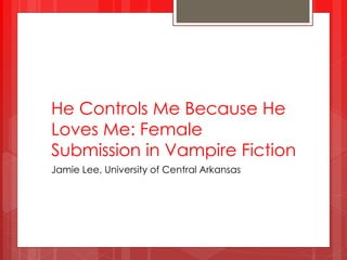 He Controls Me Because He
Loves Me: Female
Submission in Vampire Fiction
Jamie Lee, University of Central Arkansas
 