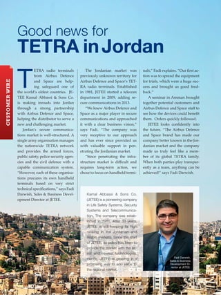 Good news for
TETRA inJordan
T
ETRA radio terminals
from Airbus Defence
and Space are help-
ing safeguard one of
the world’s oldest countries. JE-
TEE Kamal Abbassi & Sons Co.
is making inroads into Jordan
through a strong partnership
with Airbus Defence and Space,
helping the distributor to serve a
new and challenging market.
Jordan’s secure communica-
tions market is well-structured. A
single army organisation manages
the nationwide TETRA network
and provides the armed forces,
public safety, police security agen-
cies and the civil defence with a
capable communication system.
“However, each of these organisa-
tions procures its own handheld
terminals based on very strict
technical speciﬁcations,” says Fadi
Darwish, Sales & Business Devel-
opment Director at JETEE.
The Jordanian market was
previously unknown territory for
Airbus Defence and Space’s TET-
RA radio terminals. Established
in 1981, JETEE started a telecom
department in 2009, adding se-
cure communications in 2013.
“We knew Airbus Defence and
Space as a major player in secure
communications and approached
it with a clear business vision,”
says Fadi. “The company was
very receptive to our approach
and has ever since provided us
with valuable support in pen-
etrating the Jordanian market.
“Since penetrating the infra-
structure market is diﬃcult and
requires long-term action, we
chose to focus on handheld termi-
nals,” Fadi explains. “Our ﬁrst ac-
tion was to spread the equipment
for trials, which were a huge suc-
cess and brought us good feed-
back.”
A seminar in Amman brought
together potential customers and
Airbus Defence and Space staﬀ to
see how the devices could beneﬁt
them. Orders quickly followed.
JETEE looks conﬁdently into
the future. “The Airbus Defence
and Space brand has made our
company better known in the Jor-
danian market and the company
made us truly feel like a mem-
ber of its global TETRA family.
When both parties play transpar-
ently as a team, anything can be
achieved!” says Fadi Darwish.
Kamal Abbassi & Sons Co.
(JETEE) is a pioneering company
in Life Safety Systems, Security
Systems and Telecommunica-
tion. The company was estab-
lished in 1981. After 33 years,
JETEE is still keeping its high
ranking in the Jordanian and
Arabic markets. Since the start
of JETEE, its policy has been to
provide the market with the lat-
est and newest technologies.
Hence, JETEE is growing in a
promising way to add value to
the regional market.
Fadi Darwish,
Sales & Business
Development Di-
rector at JETEE.
22 www.keytouch.info
CUSTOMERWIRE
 