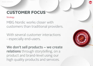 10MBG NORDIC - AN INTRODUCTION
CUSTOMER FOCUS
Strategy
MBG Nordic works closer with
customers than traditional providers.
With several customer interactions
- especially end-users.
We don’t sell products – we create
relations through storytelling, on a
product and brand-level using our
high quality products and services.
 