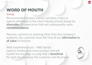 13MBG NORDIC - AN INTRODUCTION
WORD OF MOUTH
Strategy
Recommended recipes, events, activities in bars or
special exhibitions in the retail industry should always be
shareable. An experience that will subsequently mean
recommendation.
Reviews, opinions on anything other than the company’s
products, the customer must feel that all our information is
of value to him/her.
With established trust – MBG Nordic
expects feedback on every product and will
handle the learnings in a way that is beneficial
for both the company, the customer and the brand.
 