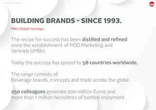 3MBG NORDIC - AN INTRODUCTION
The recipe for success has been distilled and refined
since the establishment of POD Marketing and
Vertrieb GMBH.
Today the success has spread to 58 countries worldwide.
The range consists of:
Beverage brands, concepts and trade across the globe.
250 colleagues generate 200 million Euros and
more than 1 million hectolitres of bottled enjoyment.
BUILDING BRANDS - SINCE 1993.
MBG Global. Heritage.
 