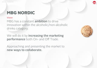 4MBG NORDIC - AN INTRODUCTION
MBG has a constant ambition to drive
innovation within the alcoholic/non-alcoholic
drinks category.
We will do it by increasing the marketing
performance both On- and Off Trade.
Approaching and presenting the market to
new ways to collaborate.
MBG NORDIC
Vision
 
