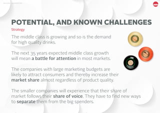 7MBG NORDIC - AN INTRODUCTION
The middle class is growing and so is the demand
for high quality drinks.
The next 35 years expected middle class growth
will mean a battle for attention in most markets.
The companies with large marketing budgets are
likely to attract consumers and thereby increase their
market share almost regardless of product quality.
The smaller companies will experience that their share of
market follows their share of voice. They have to find new ways
to separate them from the big spenders.
POTENTIAL, AND KNOWN CHALLENGES
Strategy
 