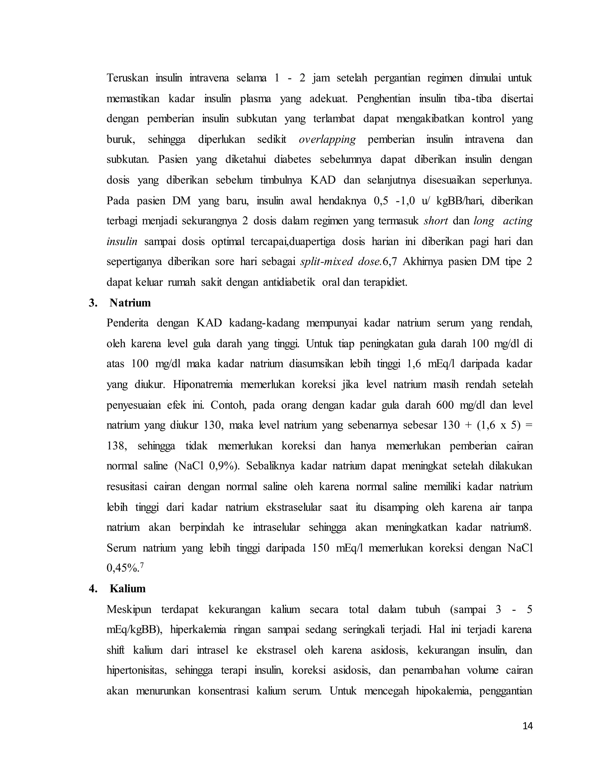 14
Teruskan insulin intravena selama 1 - 2 jam setelah pergantian regimen dimulai untuk
memastikan kadar insulin plasma yang adekuat. Penghentian insulin tiba-tiba disertai
dengan pemberian insulin subkutan yang terlambat dapat mengakibatkan kontrol yang
buruk, sehingga diperlukan sedikit overlapping pemberian insulin intravena dan
subkutan. Pasien yang diketahui diabetes sebelumnya dapat diberikan insulin dengan
dosis yang diberikan sebelum timbulnya KAD dan selanjutnya disesuaikan seperlunya.
Pada pasien DM yang baru, insulin awal hendaknya 0,5 -1,0 u/ kgBB/hari, diberikan
terbagi menjadi sekurangnya 2 dosis dalam regimen yang termasuk short dan long acting
insulin sampai dosis optimal tercapai,duapertiga dosis harian ini diberikan pagi hari dan
sepertiganya diberikan sore hari sebagai split-mixed dose.6,7 Akhirnya pasien DM tipe 2
dapat keluar rumah sakit dengan antidiabetik oral dan terapidiet.
3. Natrium
Penderita dengan KAD kadang-kadang mempunyai kadar natrium serum yang rendah,
oleh karena level gula darah yang tinggi. Untuk tiap peningkatan gula darah 100 mg/dl di
atas 100 mg/dl maka kadar natrium diasumsikan lebih tinggi 1,6 mEq/l daripada kadar
yang diukur. Hiponatremia memerlukan koreksi jika level natrium masih rendah setelah
penyesuaian efek ini. Contoh, pada orang dengan kadar gula darah 600 mg/dl dan level
natrium yang diukur 130, maka level natrium yang sebenarnya sebesar 130 + (1,6 x 5) =
138, sehingga tidak memerlukan koreksi dan hanya memerlukan pemberian cairan
normal saline (NaCl 0,9%). Sebaliknya kadar natrium dapat meningkat setelah dilakukan
resusitasi cairan dengan normal saline oleh karena normal saline memiliki kadar natrium
lebih tinggi dari kadar natrium ekstraselular saat itu disamping oleh karena air tanpa
natrium akan berpindah ke intraselular sehingga akan meningkatkan kadar natrium8.
Serum natrium yang lebih tinggi daripada 150 mEq/l memerlukan koreksi dengan NaCl
0,45%.7
4. Kalium
Meskipun terdapat kekurangan kalium secara total dalam tubuh (sampai 3 - 5
mEq/kgBB), hiperkalemia ringan sampai sedang seringkali terjadi. Hal ini terjadi karena
shift kalium dari intrasel ke ekstrasel oleh karena asidosis, kekurangan insulin, dan
hipertonisitas, sehingga terapi insulin, koreksi asidosis, dan penambahan volume cairan
akan menurunkan konsentrasi kalium serum. Untuk mencegah hipokalemia, penggantian
 