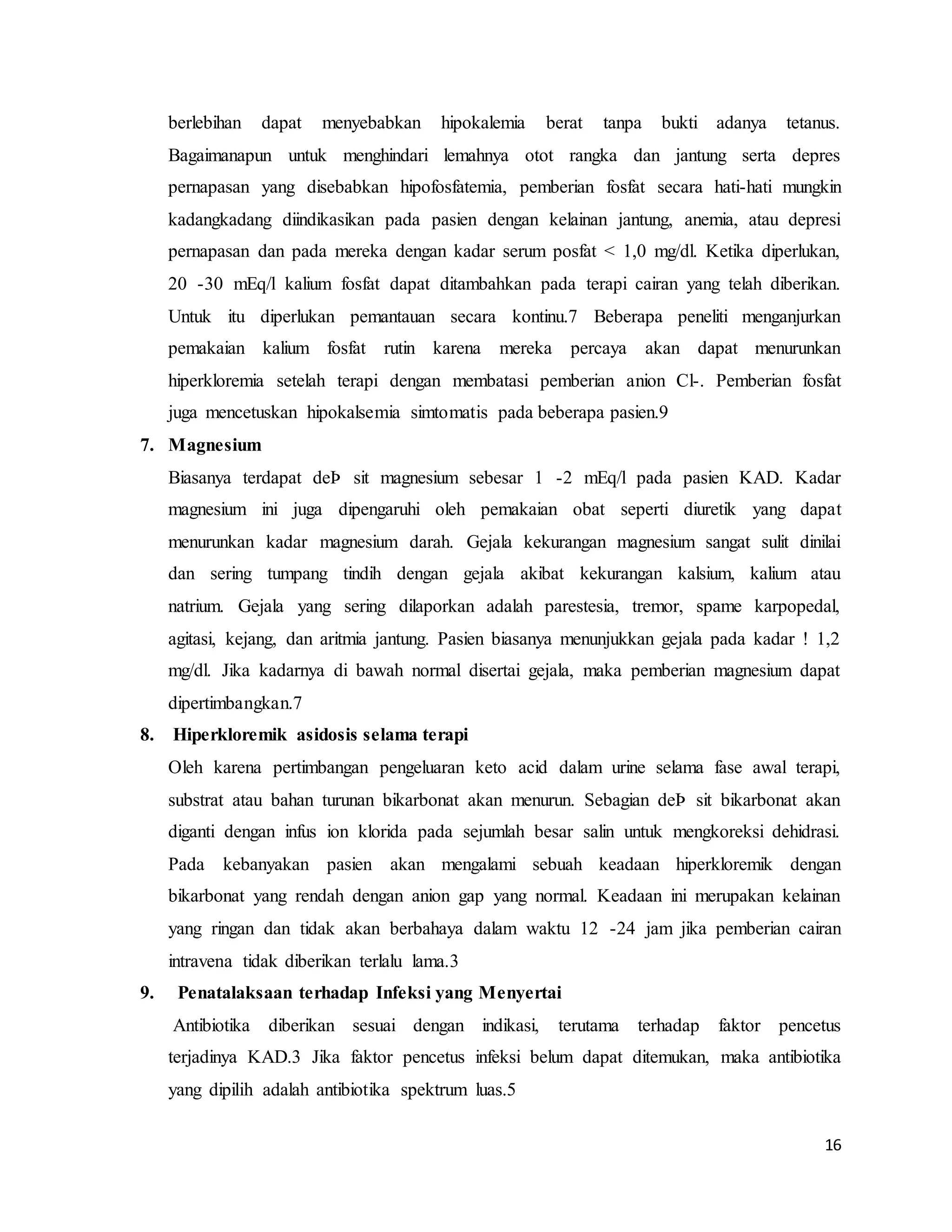 16
berlebihan dapat menyebabkan hipokalemia berat tanpa bukti adanya tetanus.
Bagaimanapun untuk menghindari lemahnya otot rangka dan jantung serta depres
pernapasan yang disebabkan hipofosfatemia, pemberian fosfat secara hati-hati mungkin
kadangkadang diindikasikan pada pasien dengan kelainan jantung, anemia, atau depresi
pernapasan dan pada mereka dengan kadar serum posfat < 1,0 mg/dl. Ketika diperlukan,
20 -30 mEq/l kalium fosfat dapat ditambahkan pada terapi cairan yang telah diberikan.
Untuk itu diperlukan pemantauan secara kontinu.7 Beberapa peneliti menganjurkan
pemakaian kalium fosfat rutin karena mereka percaya akan dapat menurunkan
hiperkloremia setelah terapi dengan membatasi pemberian anion Cl-. Pemberian fosfat
juga mencetuskan hipokalsemia simtomatis pada beberapa pasien.9
7. Magnesium
Biasanya terdapat deÞ sit magnesium sebesar 1 -2 mEq/l pada pasien KAD. Kadar
magnesium ini juga dipengaruhi oleh pemakaian obat seperti diuretik yang dapat
menurunkan kadar magnesium darah. Gejala kekurangan magnesium sangat sulit dinilai
dan sering tumpang tindih dengan gejala akibat kekurangan kalsium, kalium atau
natrium. Gejala yang sering dilaporkan adalah parestesia, tremor, spame karpopedal,
agitasi, kejang, dan aritmia jantung. Pasien biasanya menunjukkan gejala pada kadar ! 1,2
mg/dl. Jika kadarnya di bawah normal disertai gejala, maka pemberian magnesium dapat
dipertimbangkan.7
8. Hiperkloremik asidosis selama terapi
Oleh karena pertimbangan pengeluaran keto acid dalam urine selama fase awal terapi,
substrat atau bahan turunan bikarbonat akan menurun. Sebagian deÞ sit bikarbonat akan
diganti dengan infus ion klorida pada sejumlah besar salin untuk mengkoreksi dehidrasi.
Pada kebanyakan pasien akan mengalami sebuah keadaan hiperkloremik dengan
bikarbonat yang rendah dengan anion gap yang normal. Keadaan ini merupakan kelainan
yang ringan dan tidak akan berbahaya dalam waktu 12 -24 jam jika pemberian cairan
intravena tidak diberikan terlalu lama.3
9. Penatalaksaan terhadap Infeksi yang Menyertai
Antibiotika diberikan sesuai dengan indikasi, terutama terhadap faktor pencetus
terjadinya KAD.3 Jika faktor pencetus infeksi belum dapat ditemukan, maka antibiotika
yang dipilih adalah antibiotika spektrum luas.5
 