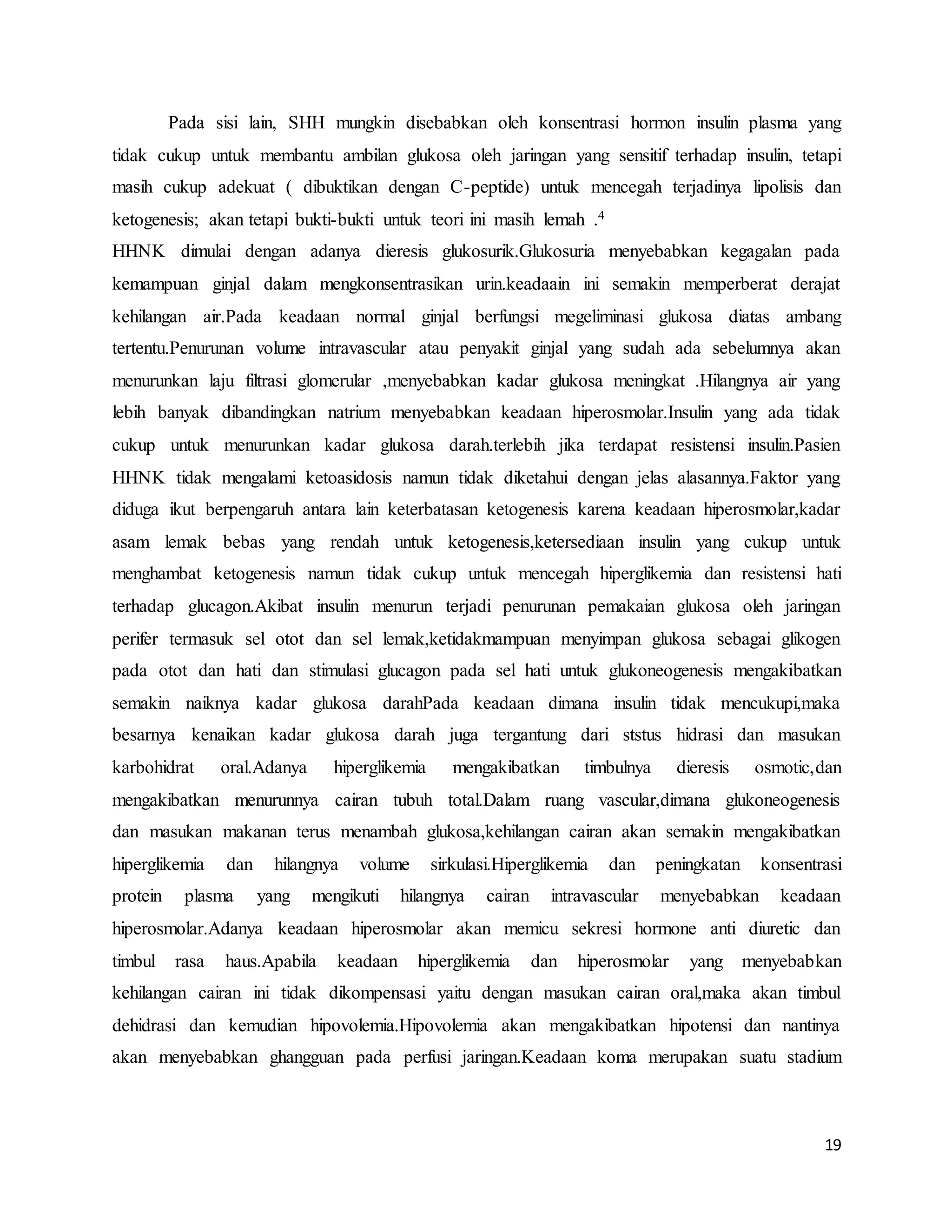 19
Pada sisi lain, SHH mungkin disebabkan oleh konsentrasi hormon insulin plasma yang
tidak cukup untuk membantu ambilan glukosa oleh jaringan yang sensitif terhadap insulin, tetapi
masih cukup adekuat ( dibuktikan dengan C-peptide) untuk mencegah terjadinya lipolisis dan
ketogenesis; akan tetapi bukti-bukti untuk teori ini masih lemah .4
HHNK dimulai dengan adanya dieresis glukosurik.Glukosuria menyebabkan kegagalan pada
kemampuan ginjal dalam mengkonsentrasikan urin.keadaain ini semakin memperberat derajat
kehilangan air.Pada keadaan normal ginjal berfungsi megeliminasi glukosa diatas ambang
tertentu.Penurunan volume intravascular atau penyakit ginjal yang sudah ada sebelumnya akan
menurunkan laju filtrasi glomerular ,menyebabkan kadar glukosa meningkat .Hilangnya air yang
lebih banyak dibandingkan natrium menyebabkan keadaan hiperosmolar.Insulin yang ada tidak
cukup untuk menurunkan kadar glukosa darah.terlebih jika terdapat resistensi insulin.Pasien
HHNK tidak mengalami ketoasidosis namun tidak diketahui dengan jelas alasannya.Faktor yang
diduga ikut berpengaruh antara lain keterbatasan ketogenesis karena keadaan hiperosmolar,kadar
asam lemak bebas yang rendah untuk ketogenesis,ketersediaan insulin yang cukup untuk
menghambat ketogenesis namun tidak cukup untuk mencegah hiperglikemia dan resistensi hati
terhadap glucagon.Akibat insulin menurun terjadi penurunan pemakaian glukosa oleh jaringan
perifer termasuk sel otot dan sel lemak,ketidakmampuan menyimpan glukosa sebagai glikogen
pada otot dan hati dan stimulasi glucagon pada sel hati untuk glukoneogenesis mengakibatkan
semakin naiknya kadar glukosa darahPada keadaan dimana insulin tidak mencukupi,maka
besarnya kenaikan kadar glukosa darah juga tergantung dari ststus hidrasi dan masukan
karbohidrat oral.Adanya hiperglikemia mengakibatkan timbulnya dieresis osmotic,dan
mengakibatkan menurunnya cairan tubuh total.Dalam ruang vascular,dimana glukoneogenesis
dan masukan makanan terus menambah glukosa,kehilangan cairan akan semakin mengakibatkan
hiperglikemia dan hilangnya volume sirkulasi.Hiperglikemia dan peningkatan konsentrasi
protein plasma yang mengikuti hilangnya cairan intravascular menyebabkan keadaan
hiperosmolar.Adanya keadaan hiperosmolar akan memicu sekresi hormone anti diuretic dan
timbul rasa haus.Apabila keadaan hiperglikemia dan hiperosmolar yang menyebabkan
kehilangan cairan ini tidak dikompensasi yaitu dengan masukan cairan oral,maka akan timbul
dehidrasi dan kemudian hipovolemia.Hipovolemia akan mengakibatkan hipotensi dan nantinya
akan menyebabkan ghangguan pada perfusi jaringan.Keadaan koma merupakan suatu stadium
 