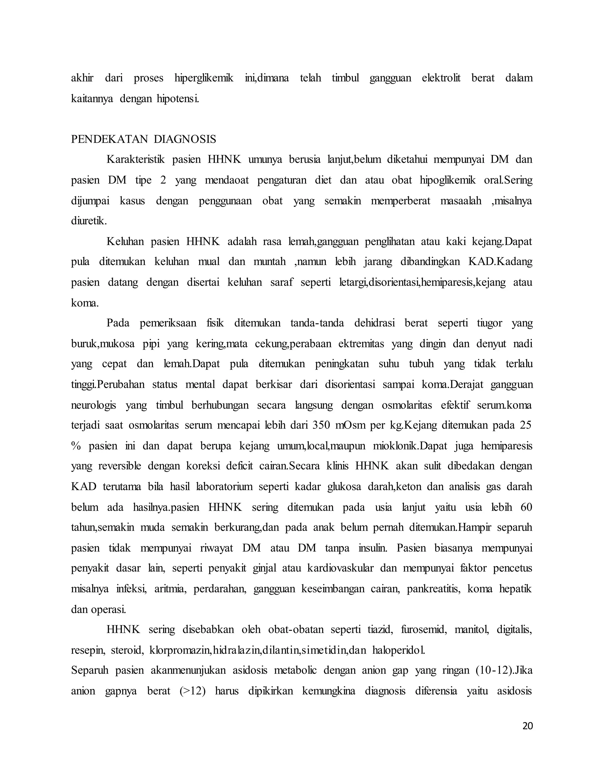 20
akhir dari proses hiperglikemik ini,dimana telah timbul gangguan elektrolit berat dalam
kaitannya dengan hipotensi.
PENDEKATAN DIAGNOSIS
Karakteristik pasien HHNK umunya berusia lanjut,belum diketahui mempunyai DM dan
pasien DM tipe 2 yang mendaoat pengaturan diet dan atau obat hipoglikemik oral.Sering
dijumpai kasus dengan penggunaan obat yang semakin memperberat masaalah ,misalnya
diuretik.
Keluhan pasien HHNK adalah rasa lemah,gangguan penglihatan atau kaki kejang.Dapat
pula ditemukan keluhan mual dan muntah ,namun lebih jarang dibandingkan KAD.Kadang
pasien datang dengan disertai keluhan saraf seperti letargi,disorientasi,hemiparesis,kejang atau
koma.
Pada pemeriksaan fisik ditemukan tanda-tanda dehidrasi berat seperti tiugor yang
buruk,mukosa pipi yang kering,mata cekung,perabaan ektremitas yang dingin dan denyut nadi
yang cepat dan lemah.Dapat pula ditemukan peningkatan suhu tubuh yang tidak terlalu
tinggi.Perubahan status mental dapat berkisar dari disorientasi sampai koma.Derajat gangguan
neurologis yang timbul berhubungan secara langsung dengan osmolaritas efektif serum.koma
terjadi saat osmolaritas serum mencapai lebih dari 350 mOsm per kg.Kejang ditemukan pada 25
% pasien ini dan dapat berupa kejang umum,local,maupun mioklonik.Dapat juga hemiparesis
yang reversible dengan koreksi deficit cairan.Secara klinis HHNK akan sulit dibedakan dengan
KAD terutama bila hasil laboratorium seperti kadar glukosa darah,keton dan analisis gas darah
belum ada hasilnya.pasien HHNK sering ditemukan pada usia lanjut yaitu usia lebih 60
tahun,semakin muda semakin berkurang,dan pada anak belum pernah ditemukan.Hampir separuh
pasien tidak mempunyai riwayat DM atau DM tanpa insulin. Pasien biasanya mempunyai
penyakit dasar lain, seperti penyakit ginjal atau kardiovaskular dan mempunyai faktor pencetus
misalnya infeksi, aritmia, perdarahan, gangguan keseimbangan cairan, pankreatitis, koma hepatik
dan operasi.
HHNK sering disebabkan oleh obat-obatan seperti tiazid, furosemid, manitol, digitalis,
resepin, steroid, klorpromazin,hidralazin,dilantin,simetidin,dan haloperidol.
Separuh pasien akanmenunjukan asidosis metabolic dengan anion gap yang ringan (10-12).Jika
anion gapnya berat (>12) harus dipikirkan kemungkina diagnosis diferensia yaitu asidosis
 
