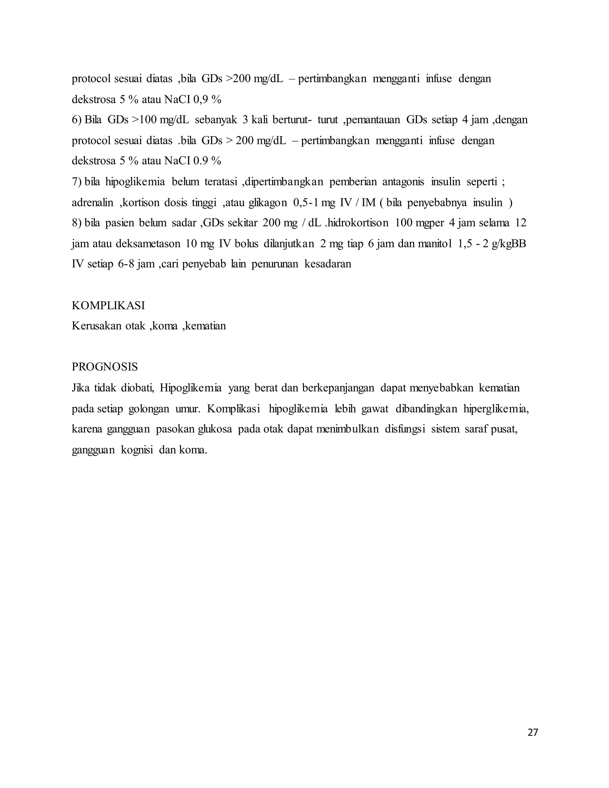 27
protocol sesuai diatas ,bila GDs >200 mg/dL – pertimbangkan mengganti infuse dengan
dekstrosa 5 % atau NaCI 0,9 %
6) Bila GDs >100 mg/dL sebanyak 3 kali berturut- turut ,pemantauan GDs setiap 4 jam ,dengan
protocol sesuai diatas .bila GDs > 200 mg/dL – pertimbangkan mengganti infuse dengan
dekstrosa 5 % atau NaCI 0.9 %
7) bila hipoglikemia belum teratasi ,dipertimbangkan pemberian antagonis insulin seperti ;
adrenalin ,kortison dosis tinggi ,atau glikagon 0,5-1 mg IV / IM ( bila penyebabnya insulin )
8) bila pasien belum sadar ,GDs sekitar 200 mg / dL .hidrokortison 100 mgper 4 jam selama 12
jam atau deksametason 10 mg IV bolus dilanjutkan 2 mg tiap 6 jam dan manitol 1,5 - 2 g/kgBB
IV setiap 6-8 jam ,cari penyebab lain penurunan kesadaran
KOMPLIKASI
Kerusakan otak ,koma ,kematian
PROGNOSIS
Jika tidak diobati, Hipoglikemia yang berat dan berkepanjangan dapat menyebabkan kematian
pada setiap golongan umur. Komplikasi hipoglikemia lebih gawat dibandingkan hiperglikemia,
karena gangguan pasokan glukosa pada otak dapat menimbulkan disfungsi sistem saraf pusat,
gangguan kognisi dan koma.
 