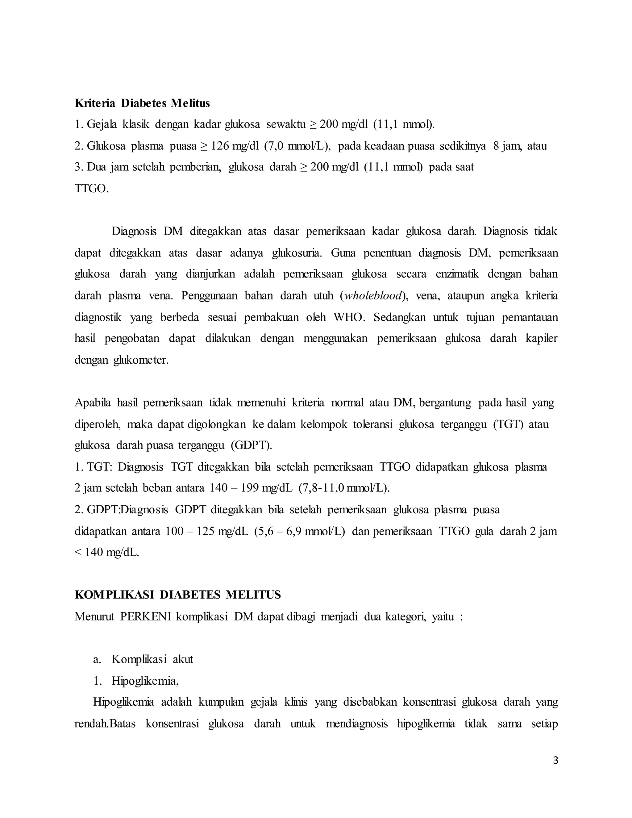 3
Kriteria Diabetes Melitus
1. Gejala klasik dengan kadar glukosa sewaktu ≥ 200 mg/dl (11,1 mmol).
2. Glukosa plasma puasa ≥ 126 mg/dl (7,0 mmol/L), pada keadaan puasa sedikitnya 8 jam, atau
3. Dua jam setelah pemberian, glukosa darah ≥ 200 mg/dl (11,1 mmol) pada saat
TTGO.
Diagnosis DM ditegakkan atas dasar pemeriksaan kadar glukosa darah. Diagnosis tidak
dapat ditegakkan atas dasar adanya glukosuria. Guna penentuan diagnosis DM, pemeriksaan
glukosa darah yang dianjurkan adalah pemeriksaan glukosa secara enzimatik dengan bahan
darah plasma vena. Penggunaan bahan darah utuh (wholeblood), vena, ataupun angka kriteria
diagnostik yang berbeda sesuai pembakuan oleh WHO. Sedangkan untuk tujuan pemantauan
hasil pengobatan dapat dilakukan dengan menggunakan pemeriksaan glukosa darah kapiler
dengan glukometer.
Apabila hasil pemeriksaan tidak memenuhi kriteria normal atau DM, bergantung pada hasil yang
diperoleh, maka dapat digolongkan ke dalam kelompok toleransi glukosa terganggu (TGT) atau
glukosa darah puasa terganggu (GDPT).
1. TGT: Diagnosis TGT ditegakkan bila setelah pemeriksaan TTGO didapatkan glukosa plasma
2 jam setelah beban antara 140 – 199 mg/dL (7,8-11,0 mmol/L).
2. GDPT:Diagnosis GDPT ditegakkan bila setelah pemeriksaan glukosa plasma puasa
didapatkan antara 100 – 125 mg/dL (5,6 – 6,9 mmol/L) dan pemeriksaan TTGO gula darah 2 jam
< 140 mg/dL.
KOMPLIKASI DIABETES MELITUS
Menurut PERKENI komplikasi DM dapat dibagi menjadi dua kategori, yaitu :
a. Komplikasi akut
1. Hipoglikemia,
Hipoglikemia adalah kumpulan gejala klinis yang disebabkan konsentrasi glukosa darah yang
rendah.Batas konsentrasi glukosa darah untuk mendiagnosis hipoglikemia tidak sama setiap
 