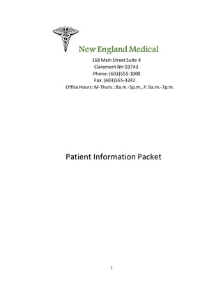 1
New England Medical
168 Main Street Suite 4
Claremont NH 03743
Phone: (603)555-1000
Fax: (603)555-4242
OfficeHours: M-Thurs.: 8a.m.-5p.m., F: 9a.m.-7p.m.
Patient Information Packet
 