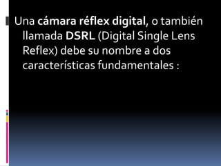 Una cámara réflex digital, o también
llamada DSRL (Digital Single Lens
Reflex) debe su nombre a dos
características fundamentales :
 