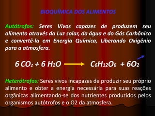 BIOQUÍMICA DOS ALIMENTOS
Autótrofos: Seres Vivos capazes de produzem seu
alimento através da Luz solar, da água e do Gás Carbônico
e convertê-la em Energia Química, Liberando Oxigênio
para a atmosfera.
6 CO2 + 6 H2O C6H12O6 + 6O2
Heterótrofos: Seres vivos incapazes de produzir seu próprio
alimento e obter a energia necessária para suas reações
orgânicas alimentando-se dos nutrientes produzidos pelos
organismos autótrofos e o O2 da atmosfera.
 
