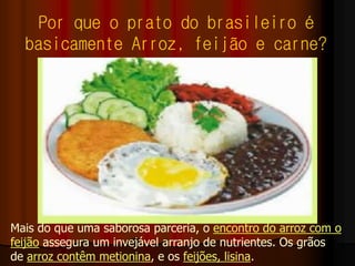Por que o prato do brasileiro é
basicamente Arroz, feijão e carne?
Mais do que uma saborosa parceria, o encontro do arroz com o
feijão assegura um invejável arranjo de nutrientes. Os grãos
de arroz contêm metionina, e os feijões, lisina.
 