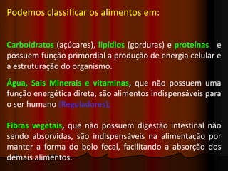Podemos classificar os alimentos em:
Carboidratos (açúcares), lipídios (gorduras) e proteínas e
possuem função primordial a produção de energia celular e
a estruturação do organismo.
Água, Sais Minerais e vitaminas, que não possuem uma
função energética direta, são alimentos indispensáveis para
o ser humano (Reguladores);
Fibras vegetais, que não possuem digestão intestinal não
sendo absorvidas, são indispensáveis na alimentação por
manter a forma do bolo fecal, facilitando a absorção dos
demais alimentos.
 