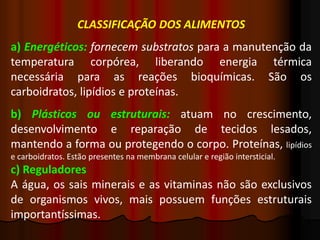 CLASSIFICAÇÃO DOS ALIMENTOS
a) Energéticos: fornecem substratos para a manutenção da
temperatura corpórea, liberando energia térmica
necessária para as reações bioquímicas. São os
carboidratos, lipídios e proteínas.
b) Plásticos ou estruturais: atuam no crescimento,
desenvolvimento e reparação de tecidos lesados,
mantendo a forma ou protegendo o corpo. Proteínas, lipídios
e carboidratos. Estão presentes na membrana celular e região intersticial.
c) Reguladores
A água, os sais minerais e as vitaminas não são exclusivos
de organismos vivos, mais possuem funções estruturais
importantíssimas.
 