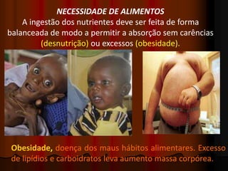 NECESSIDADE DE ALIMENTOS
A ingestão dos nutrientes deve ser feita de forma
balanceada de modo a permitir a absorção sem carências
(desnutrição) ou excessos (obesidade).
Obesidade, doença dos maus hábitos alimentares. Excesso
de lipídios e carboidratos leva aumento massa corpórea.
 
