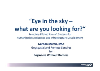 ““Eye in the skyEye in the sky ––
what are you looking for?“what are you looking for?“
Remotely Piloted Aircraft Systems forRemotely Piloted Aircraft Systems for
Gordon Morris, MScGordon Morris, MSc
Geospatial and Remote SensingGeospatial and Remote Sensing
forfor
Engineers Without BordersEngineers Without Borders
Remotely Piloted Aircraft Systems forRemotely Piloted Aircraft Systems for
Humanitarian Assistance and Infrastructure DevelopmentHumanitarian Assistance and Infrastructure Development
 