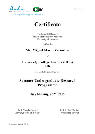 │le savoir vivant│
Certificate
The School of Biology
Faculty of Biology and Medicine
University of Lausanne
certifies that
Mr. Miguel Marin Vermelho
of
University College London (UCL)
UK
successfully completed the
Summer Undergraduate Research
Programme
July 6 to August 27, 2015
Prof. Nicoals Mermod Prof. Richard Benton
Director, School of Biology Programme Director
Lausanne, August 2015
 
