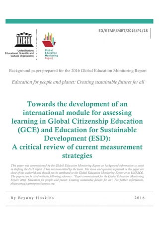 B y B r y o n y H o s k i n s 2 0 1 6
Towards the development of an
international module for assessing
learning in Global Citizenship Education
(GCE) and Education for Sustainable
Development (ESD):
A critical review of current measurement
strategies
This paper was commissioned by the Global Education Monitoring Report as background information to assist
in drafting the 2016 report. It has not been edited by the team. The views and opinions expressed in this paper are
those of the author(s) and should not be attributed to the Global Education Monitoring Report or to UNESCO.
The papers can be cited with the following reference: “Paper commissioned for the Global Education Monitoring
Report 2016, Education for people and planet: Creating sustainable futures for all”. For further information,
please contact gemreport@unesco.org.
 