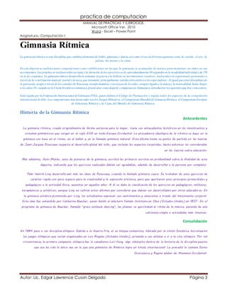 practica de computacion 
MANUAL DE PRÁCTICAS Y EJERCICIOS. 
Microsoft Office Ver. 2010 
Word – Excel – Power Point 
Asignatura.- Computación I 
Gimnasia Rítmica 
La gimnasia rítmica es una disciplina que combina elementos de ballet, gimnasia y danza, así como el uso de diversos aparatos como la cuerda, el aro, la 
pelota, las mazas y la cinta. 
En este deporte se realizan tanto competiciones como exhibiciones en las que la gimnasta se acompaña de música para mantener un ritmo en sus 
movimientos. Las pruebas se realizan sobre un tapiz y la duración de los ejercicios es de aproximadamente 90 segundos en la modalidad individual y de 150 
en la de conjuntos. La gimnasia rítmica desarrolla la armonía, la gracia y la belleza en movimientos creativos, trad ucidos en expresiones personales a 
través de la combinación musical, teatral y técnica, que transmite, principalmente, satisfacción estética a los espectadores. Al igual que otras disciplinas de 
la gimnasia, surgió a través de los estudios de Rousseau, transformándose con el paso de los años, siempre ligada a la danza y la musicalidad, hasta llegar 
a los años 30, cuando en la Unión Soviética comienza a practicarse como deporte y empiezan en Alemania a introducirse los aparatos que hoy conocemos. 
Está regida por la Federación Internacional de Gimnasia (FIG), quien elabora el Código de Puntuación y regula todos los aspectos de la competición 
internacional de élite. Las competiciones más destacadas son los Juegos Olímpicos, el Campeonato Mundial de Gimnasia Rítmica, el Campeonato Europeo 
de Gimnasia Rítmica y la Copa del Mundo de Gimnasia Rítmica. 
Historia de la Gimnasia Rítmica 
Antecedentes 
La gimnasia rítmica, creada originalmente de forma exclusiva para la mujer, tiene sus antecedentes históricos en los movimientos y 
sistemas gimnásticos que surgen en el siglo XVIII en toda Europa Occidental. La procedencia ideológica de la rítmica se haya en la 
gimnasia con base en el ritmo, en el ballet y en la llamada gimnasia natural. Esta última toma su punto de partida en las teorías 
de Jean-Jacques Rousseau respecto al desarrollo global del niño, que incluían los aspectos corporales, hasta entonces no considerados 
en las teorías sobre educación. 
Más adelante, Guts Muths, unos de pioneros de la gimnasia, escribió los primeros escritos en profundidad sobre la finalidad de este 
deporte, indicando que los ejercicios realizados debían ser agradables, además de desarrollar a la persona por completo. 
Pehr Henrik Ling desarrolló aún más las ideas de Rousseau, creando la llamada gimnasia sueca. Se trataban de unos ejercicios de 
carácter rígido con poco espacio para la creatividad y la expresión artística, pero que aportaron unos principios primordiales y 
pedagógicos a la actividad física, ausentes en aquellos años. A él se debe la clasificación de los ejercicios en pedagógicos, militares, 
terapéuticos y estéticos, aunque Ling no cultivó estos últimos por considerar que debían ser desarrollados por otros educador es. En 
la gimnasia estética promovida por Ling, los estudiantes expresan sus sentimientos y emociones a través del movimiento corporal. 
Esta idea fue extendida por Catharine Beecher, quien fundó el Western Female Institute en Ohio (Estados Unidos) en 1837. En el 
programa de gimnasia de Beecher, llamado "grace without dancing", las jóvenes se ejercitaban al ritmo de la música, pasando de una 
calistenia simple a actividades más intensas. 
Consolidación 
En 1984 pasa a ser disciplina olímpica. Debido a la Guerra Fría, el ex bloque comunista, liderado por la Unión Soviética, boi cotearon 
los juegos olímpicos que serían organizados en Los Ángeles (Estados Unidos), privando a sus atletas a ir a la cita olímpica. Por tal 
circunstancia, la primera campeona olímpica fue la canadiense Lori Fung, algo inhóspito dentro de la historia de la dis ciplina puesto 
que esa ha sido la única vez en la que una gimnasta de América logra un título internacional. Le precedió la rumana Doina 
Stoiculescu y Regina Weber de Alemania Occidental. 
Autor: Lic. Edgar Lawrence Cussin Delgado Página 3 
 