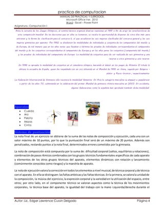 practica de computacion 
MANUAL DE PRÁCTICAS Y EJERCICIOS. 
Microsoft Office Ver. 2010 
Word – Excel – Power Point 
Asignatura.- Computación I 
Ante la cercanía de los Juegos Olímpicos, el comité técnico organizó diversas reuniones en 1991 a fin de erigir las características de 
esta competición mundial. De las decisiones que en ellas se tomaron, se recalca la oportunidad de disponer de cinco días más para 
entrenar y la forma de clasificación para el concurso II, al que accedieron las seis mejores clasificadas del concurso general y las seis 
mejores gimnastas por aparato. Por 1992 se dividieron las modalidades de individuales y conjunto de los campeonatos del mundo y 
de Europa, de tal manera que en los años nones que llevaban a término las pruebas de individuales correspondientes al campeonato 
del mundo y de los conjuntos correspondientes al campeonato de Europa y en los años pares los conjuntos (campeonato del mundo ) 
y las pruebas de individuales del campeonato de Europa. La modalidad de conjuntos paso de ser realizada de seis gimnastas y una 
reserva a cinco gimnastas y una reserva. 
En 1996 se aprueba la modalidad de conjuntos en el calendario olímpico, haciendo el debut en los juegos de Atlanta. El título lo 
obtuvo la escuadra de España, quien iba respaldada con un oro obtenido en el Mundial de 1995 en Viena, seguida por Bulgaria – 
plata– y Rusia –bronce–, respectivamente. 
La Federación Internacional de Gimnasia sólo reconoce la modalidad femenina. En Asia la categoría masculina se empezó a popularizar 
a partir de los años 70, culminando en la celebración del primer Mundial de gimnasia rítmica masculina en 2003. En occidente, 
algunas federaciones como la española han aprobado también dicha modalidad. 
Aparatos 
 Cuerda 
 Aro 
 Pelota 
 Mazas 
 Cinta 
Sistema de puntuación 
La nota final de un ejercicio se obtiene de la suma de las notas de composición y ejecución, cada una con un 
valor máximo de 10 puntos, por lo que la puntuación final será de un máximo de 20 puntos. Además son 
penalizados, restando puntos a la nota final, determinados errores cometidos por la gimnasta. 
La nota de composición está compuesta por la suma de: dificultad corporal (saltos, equilibrios y rotaciones), 
combinación de pasos rítmicos combinados con los grupos técnicos fundamentales específicos de cada aparato 
y elementos de los otros grupos técnicos del aparato, elementos dinámicos con rotación y lanzamiento 
(comúnmente conocidos como riesgos) y la maestría de aparato. 
La nota de ejecución valora la corrección en todos los elementos a nivel musical, de técnica corporal y de técnica 
con el aparato. En ella se distinguen: las faltas artísticas y las faltas técnicas. En la primera, se valora la unidad de 
la composición, la música del ejercicio, la expresión corporal y la variedad en la utilización del espacio, entre 
otros; por otro lado, en el componente técnico se valoran aspectos como la técnica de los movimientos 
corporales, la técnica base del aparato, la igualdad del trabajo con la mano i zquierda/derecha durante el 
Autor: Lic. Edgar Lawrence Cussin Delgado Página 4 
 