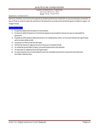 practica de computacion 
MANUAL DE PRÁCTICAS Y EJERCICIOS. 
Microsoft Office Ver. 2010 
Word – Excel – Power Point 
Asignatura.- Computación I 
ejercicio, etcétera. Los errores con respecto al modelo perfecto de realización se van acumulando y sumando, lo 
que al final se resta al valor de partida (un 10 representa una ejecución perfecta igual al modelo a seguir, sin 
ningún error). 
Penalizaciones 
1. El aparato debe estar siempre en movimiento. 
2. El ejercicio debe finalizar en el momento exacto en que acaba la música con que se acompañó la 
ejecución. 
3. El grado de dificultad se debe presentar en el implemento, o bien, en los movimientos de la gimnasta, 
pero siempre debe existir. 
4. Los pasos no rítmicos dentro del tapiz. 
5. Utilizar las manos en algunas coiras en las que no está permitida. 
6. La salida del practicable (o tapiz), ya sea de la gimnasta o del aparato. 
7. Un atuendo no reglamentario de la gimnasta. 
8. La comunicación con el entrenador/a o con las compañeras durante la ejecución del ejercicios. 
Jair Aldair Cabrales Ruiz 
Autor: Lic. Edgar Lawrence Cussin Delgado Página 5 
