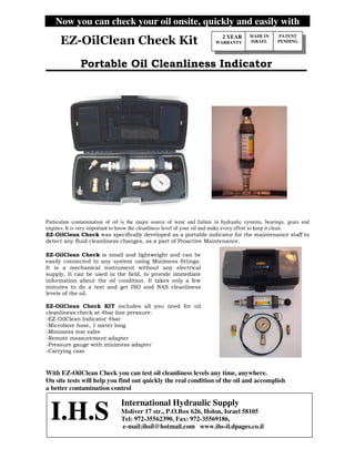 Now you can check your oil onsite, quickly and easily with
Particulate contamination of oil is the major source of wear and failure in hydraulic systems, bearings, gears and
engines. It is very important to know the cleanliness level of your oil and make every effort to keep it clean.
! "
#$%# & !
# '
#
#(
#
#&
With EZ-OilClean Check you can test oil cleanliness levels any time, anywhere.
On site tests will help you find out quickly the real condition of the oil and accomplish
a better contamination control
2 YEAR
WARRANTY
MADE IN
ISRAEL
PATENT
PENDING
I.H.S
International Hydraulic Supply
Moliver 17 str., P.O.Box 626, Holon, Israel 58105
Tel: 972-35562390, Fax: 972-35569186,
e-mail:ihsil@hotmail.com www.ihs-il.dpages.co.il
 