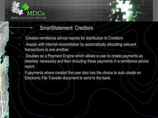 • Creates remittance advice reports for distribution to Creditors
• Assists with internal reconciliation by automatically allocating relevant
transactions to one another.
• Doubles as a Payment Engine which allows a user to create payments as
deemed necessary and then including these payments in a remittance advice
report.
• If payments where created the user also has the choice to auto create an
Electronic File Transfer document to send to the bank.
SmartStatement: Creditors
 