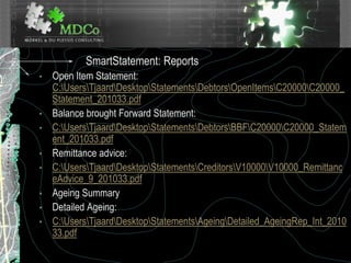 SmartStatement: Reports
• Open Item Statement:
C:UsersTjaardDesktopStatementsDebtorsOpenItemsC20000C20000_
Statement_201033.pdf
• Balance brought Forward Statement:
• C:UsersTjaardDesktopStatementsDebtorsBBFC20000C20000_Statem
ent_201033.pdf
• Remittance advice:
• C:UsersTjaardDesktopStatementsCreditorsV10000V10000_Remittanc
eAdvice_9_201033.pdf
• Ageing Summary
• Detailed Ageing:
• C:UsersTjaardDesktopStatementsAgeingDetailed_AgeingRep_Int_2010
33.pdf
 