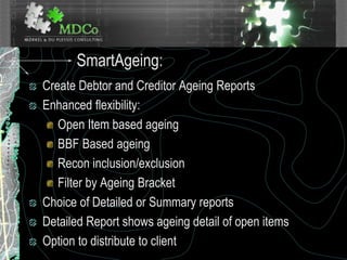 SmartAgeing:
Create Debtor and Creditor Ageing Reports
Enhanced flexibility:
Open Item based ageing
BBF Based ageing
Recon inclusion/exclusion
Filter by Ageing Bracket
Choice of Detailed or Summary reports
Detailed Report shows ageing detail of open items
Option to distribute to client
 