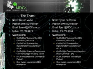 The Team:
Name: Barend Morkel
Position: Owner/Developer
Email: Barend@MDCo.co.za
Mobile: 083 388 4673
Qualifications:
Certified SAP Business One SDK
Consultant (SAP Africa)
Certified SAP Business One
Implementation Consultant (SAP
Africa)
Certified iBolt Advanced Development
Consultant (Magic University - Israel)
Bsc. Computer Science (University of
Pretoria)
Over 6 years experience in SDK
development
Name: Tjaard Du Plessis
Position: Owner/Developer
Email: Tjaard@MDCo.co.za
Mobile: 082 856 4853
Qualifications:
Certified SAP Business One SDK
Consultant (SAP Africa)
Certified SAP Business One
Implementation Consultant (SAP
Africa)
Certified iBolt Development Consultant
(Magic University - SA)
BCom. Informatics (University of
Pretoria)
Over 5 years experience in SDK
development
 