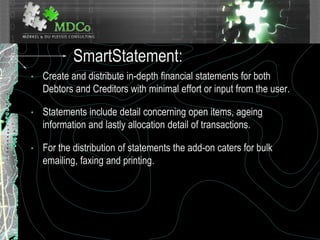 SmartStatement:
• Create and distribute in-depth financial statements for both
Debtors and Creditors with minimal effort or input from the user.
• Statements include detail concerning open items, ageing
information and lastly allocation detail of transactions.
• For the distribution of statements the add-on caters for bulk
emailing, faxing and printing.
 