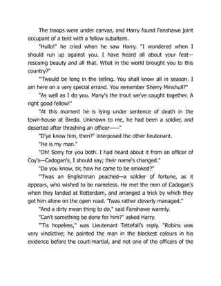 The troops were under canvas, and Harry found Fanshawe joint
occupant of a tent with a fellow subaltern.
"Hullo!" he cried when he saw Harry. "I wondered when I
should run up against you. I have heard all about your feat—
rescuing beauty and all that. What in the world brought you to this
country?"
"'Twould be long in the telling. You shall know all in season. I
am here on a very special errand. You remember Sherry Minshull?"
"As well as I do you. Many's the trout we've caught together. A
right good fellow!"
"At this moment he is lying under sentence of death in the
town-house at Breda. Unknown to me, he had been a soldier, and
deserted after thrashing an officer——"
"D'ye know him, then?" interposed the other lieutenant.
"He is my man."
"Oh! Sorry for you both. I had heard about it from an officer of
Coy's—Cadogan's, I should say; their name's changed."
"Do you know, sir, how he came to be smoked?"
"'Twas an Englishman peached—a soldier of fortune, as it
appears, who wished to be nameless. He met the men of Cadogan's
when they landed at Rotterdam, and arranged a trick by which they
got him alone on the open road. 'Twas rather cleverly managed."
"And a dirty mean thing to do," said Fanshawe warmly.
"Can't something be done for him?" asked Harry.
"'Tis hopeless," was Lieutenant Tettefall's reply. "Robins was
very vindictive; he painted the man in the blackest colours in his
evidence before the court-martial, and not one of the officers of the
 
