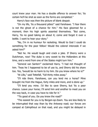 court knew your man. He has a double offence to answer for; 'tis
certain he'll be shot as soon as the forms are completed."
Harry's face was then the picture of blank despair.
"On my life, 'tis a thousand pities!" said Fanshawe. "I fear there
is not the ghost of a chance for him." His face gloomed for a
moment; then his high spirits asserted themselves. "But come,
Harry, 'tis no good taking on about it; come and forget it over a
bottle. I want to hear your story."
"No, I'm in no humour for racketing. Would to God I could do
something for the poor fellow! Would the colonel intercede if we
asked him?"
"Not he. He would laugh and crack a joke. If Sherry were a
Dutchman, now! The duke is very sweet to the Hollanders at this
time, and a word from one of the States might turn him."
"General van Santen!" exclaimed Harry. "I had not thought of
him. 'Twas he I happened to be of use to, and Sherry did his share
too. Yes, 'twould be no harm to try him. Do you know where he is?"
"At Lillo," said Tettefall, "full thirty miles away."
"I'll ride there. Fanshawe, can you lend me a horse? Mine
brought me from the Hague, forty miles and more, and is done up."
"I'll lend you mine. I'd like to save Sherry, but 'tis a poor
chance. Leave your horse; I'll send him and another to meet you on
the way back, in case you have to ride for it."
"'Tis good of you. Do you know the road?"
"The easiest for you is by Bergen-op-Zoom. You are less likely to
be interrupted that way than by the Antwerp road; our forces are
camped at Calmpthout on that road, and you might be delayed in
 