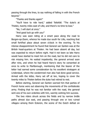 passing through the lines, to say nothing of falling in with the French
beyond."
"Thanks and thanks again!"
"You'll have to ride hard," added Tettefall. "The duke's at
Thielen, twenty miles east of Lillo; and there's no time to lose."
"No, I will start at once."
"And good luck go with you!"
Harry was soon riding at a smart pace along the road to
Bergen-op-Zoom, whence he made due south for Lillo, reaching that
small fortified place about seven o'clock in the evening. To his
intense disappointment he found that General van Santen was at the
British head-quarters at Thielen. He had been absent all day, but
was expected to return before night. Had it not been so late Harry
would have started to meet him on the road, but he did not care to
risk missing him. He waited impatiently; the general arrived soon
after nine, and when he had heard Harry's story he consented at
once to write to Marlborough, mentioning that the bearer of the
letter had earned some consideration by his excellent stratagem at
Lindendaal, where the condemned man also had done good service.
Armed with the letter, Harry set off at ten, hoping to cover the
twenty miles to Thielen before the duke had retired to rest.
Before starting, General van Santen warned him that parties of
French horse were out observing the movements of the confederate
army. Finding that he was not familiar with the road, the general
sent one of his own orderlies with him, warmly wishing him success.
The two riders struck across the fields and by narrow bridle
paths almost due east, and passing through one or two ruined
villages—among them Eckeren, the scene of the Dutch defeat on
 