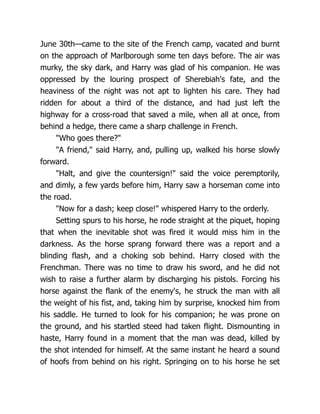 June 30th—came to the site of the French camp, vacated and burnt
on the approach of Marlborough some ten days before. The air was
murky, the sky dark, and Harry was glad of his companion. He was
oppressed by the louring prospect of Sherebiah's fate, and the
heaviness of the night was not apt to lighten his care. They had
ridden for about a third of the distance, and had just left the
highway for a cross-road that saved a mile, when all at once, from
behind a hedge, there came a sharp challenge in French.
"Who goes there?"
"A friend," said Harry, and, pulling up, walked his horse slowly
forward.
"Halt, and give the countersign!" said the voice peremptorily,
and dimly, a few yards before him, Harry saw a horseman come into
the road.
"Now for a dash; keep close!" whispered Harry to the orderly.
Setting spurs to his horse, he rode straight at the piquet, hoping
that when the inevitable shot was fired it would miss him in the
darkness. As the horse sprang forward there was a report and a
blinding flash, and a choking sob behind. Harry closed with the
Frenchman. There was no time to draw his sword, and he did not
wish to raise a further alarm by discharging his pistols. Forcing his
horse against the flank of the enemy's, he struck the man with all
the weight of his fist, and, taking him by surprise, knocked him from
his saddle. He turned to look for his companion; he was prone on
the ground, and his startled steed had taken flight. Dismounting in
haste, Harry found in a moment that the man was dead, killed by
the shot intended for himself. At the same instant he heard a sound
of hoofs from behind on his right. Springing on to his horse he set
 
