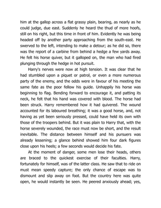 him at the gallop across a flat grassy plain, bearing, as nearly as he
could judge, due east. Suddenly he heard the thud of more hoofs,
still on his right, but this time in front of him. Evidently he was being
headed off by another party approaching from the south-east. He
swerved to the left, intending to make a detour; as he did so, there
was the report of a carbine from behind a hedge a few yards away.
He felt his horse quiver, but it galloped on, the man who had fired
plunging through the hedge in hot pursuit.
Harry's nerves were now at high tension. It was clear that he
had stumbled upon a piquet or patrol, or even a more numerous
party of the enemy, and the odds were in favour of his meeting the
same fate as the poor fellow his guide. Unhappily his horse was
beginning to flag. Bending forward to encourage it, and patting its
neck, he felt that his hand was covered with blood. The horse had
been struck. Harry remembered how it had quivered. The wound
accounted for its laboured breathing; it was a good horse, and, not
having as yet been seriously pressed, could have held its own with
those of the troopers behind. But it was plain to Harry that, with the
horse severely wounded, the race must now be short, and the result
inevitable. The distance between himself and his pursuers was
already lessening; a glance behind showed him four dark figures
close upon his heels; a few seconds would decide his fate.
At the moment of danger, some men lose their heads, others
are braced to the quickest exercise of their faculties. Harry,
fortunately for himself, was of the latter class. He saw that to ride on
must mean speedy capture; the only chance of escape was to
dismount and slip away on foot. But the country here was quite
open, he would instantly be seen. He peered anxiously ahead; yes,
 