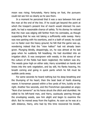 moon was rising; fortunately, Harry being on foot, the pursuers
could not see him so clearly as he saw them.
In a moment he perceived that it was a race between him and
the man at the end of the line. If he could get beyond the point at
which the trooper's present line of march would intersect his own
path, he had a reasonable chance of safety. To his dismay he noticed
that the man was edging still farther from his comrades, as though
suspecting that he was not taking a sufficiently wide sweep. Harry
was now panting with his exertions, and in a bath of sweat; he could
run no faster over the heavy ground; he felt that the game was up,
wondering indeed that the "view halloo!" had not already been
given. Plunging blindly, despairingly, on, he was almost at his last
gasp when he suddenly fell headlong. He had stumbled into an
irrigation ditch. It was overgrown with weeds; in the stress of war
the culture of the fields had been neglected; the bottom was dry.
The weeds grew high on either side; Harry scrambled on hands and
knees into the rank vegetation, and lay still, his flanks heaving, his
breath coming and going in quick pants which he felt must be
audible yards away.
For some seconds he heard nothing but his deep breathing and
the thumping of his heart; then the beat beat of hoofs drawing
nearer. A horseman passed within a few yards of him, luckily on the
right. Another few seconds, and the Frenchman ejaculated an angry
"Nom d'un tonnerre!" as his horse struck the ditch and stumbled. He
called to his left-hand man, and Harry, cautiously peering through
the enveloping weeds, saw him alight and begin to examine the
ditch. But he moved away from the fugitive. As soon as he was at a
safe distance, Harry, who had by this time recovered his breath,
 