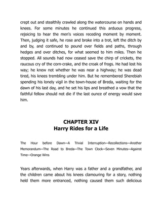 crept out and stealthily crawled along the watercourse on hands and
knees. For some minutes he continued this arduous progress,
rejoicing to hear the men's voices receding moment by moment.
Then, judging it safe, he rose and broke into a trot, left the ditch by
and by, and continued to pound over fields and paths, through
hedges and over ditches, for what seemed to him miles. Then he
stopped. All sounds had now ceased save the chirp of crickets, the
raucous cry of the corn-crake, and the croak of frogs. He had lost his
way; he knew not whether he was near a highway; he was dead
tired, his knees trembling under him. But he remembered Sherebiah
spending his lonely vigil in the town-house of Breda, waiting for the
dawn of his last day, and he set his lips and breathed a vow that the
faithful fellow should not die if the last ounce of energy would save
him.
CHAPTER XIV
Harry Rides for a Life
The Hour before Dawn—A Trivial Interruption—Recollections—Another
Memorandum—The Road to Breda—The Town Clock—Seven Minutes—Against
Time—Orange Wins
Years afterwards, when Harry was a father and a grandfather, and
the children came about his knees clamouring for a story, nothing
held them more entranced, nothing caused them such delicious
 