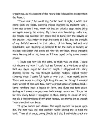 creepiness, as his account of the hours that followed his escape from
the French.
"There was I," he would say, "in the dead of night, a white mist
rising from the fields, growing thicker moment by moment—and I
knew not where I was, knew not but an unlucky step might bring
me again among the enemy. My knees were trembling under me;
my mouth was parched; my breast like to burst with the striving of
my breath; I was ready to drop and sleep as I fell. But the thought
of my faithful servant in that prison; of his being led out and
blindfolded, and standing up helpless to be the mark of bullets; of
his poor old father that doted on him—ah! my boys, those thoughts
were like a goad to me; 'twas as if I was urged on by some unseen
power.
"I could not now see the stars, so thick was the mist. I could
not choose my way. I could but go forward at a venture, praying
that my steps might be directed aright. I staggered into slimy
ditches; forced my way through quickset hedges, waded weedy
streams; once I came full upon a river that I must needs swim.
There was never a cottage light to guide me, for though I crossed
many a field of corn and flax, many a broad space of pasture land, I
came nowhere near a house or farm, and durst not turn aside,
feeling as if some strange power bade me go on and on. I know not
for how many hours I struggled on thus, taking no count of time;
nor did I feel conscious of my great fatigue, but moved on as though
I was a soul without body.
"It grew darker and darker. The night seemed to press upon
me, the mist was like cold clammy hands seizing me to hold me
back. Then all at once, going blindly as I did, I well-nigh struck my
 