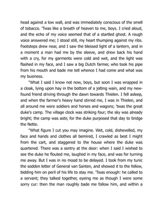 head against a low wall, and was immediately conscious of the smell
of tobacco. 'Twas like a breath of heaven to me, boys. I cried aloud,
and the echo of my voice seemed that of a startled ghost. A rough
voice answered me; I stood still, my heart thumping against my ribs.
Footsteps drew near, and I saw the blessed light of a lantern, and in
a moment a man had me by the sleeve, and drew back his hand
with a cry, for my garments were cold and wet, and the light was
flashed in my face, and I saw a big Dutch farmer, who took his pipe
from his mouth and bade me tell whence I had come and what was
my business.
"What I said I know not now, boys, but soon I was wrapped in
a cloak, lying upon hay in the bottom of a jolting wain, and my new-
found friend driving through the dawn towards Thielen. I fell asleep,
and when the farmer's heavy hand stirred me, I was in Thielen, and
all around me were soldiers and horses and wagons; 'twas the great
duke's camp. The village clock was striking four; the sky was already
bright; the camp was astir, for the duke purposed that day to bridge
the Nette.
"What figure I cut you may imagine. Wet, cold, dishevelled, my
face and hands and clothes all bemired, I crawled as best I might
from the cart, and staggered to the house where the duke was
quartered. There was a sentry at the door: when I said I wished to
see the duke he flouted me, laughed in my face, and was for turning
me away. But I was in no mood to be delayed. I took from my tunic
the sodden letter of General van Santen, and showed it to the fellow,
bidding him on peril of his life to stay me. 'Twas enough: he called to
a servant; they talked together, eyeing me as though I were some
sorry cur: then the man roughly bade me follow him, and within a
 